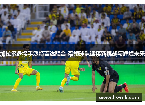 加拉尔多接手沙特吉达联合 带领球队迎接新挑战与辉煌未来 加拉尔多接手沙特吉达联合 带领球队迎接新挑战与辉煌未来